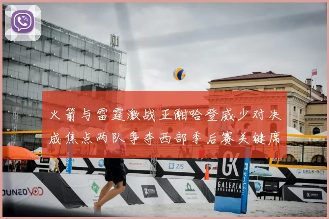 火箭与雷霆激战正酣哈登威少对决成焦点两队争夺西部季后赛关键席位