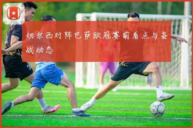切尔西对阵巴萨欧冠赛前看点与备战动态