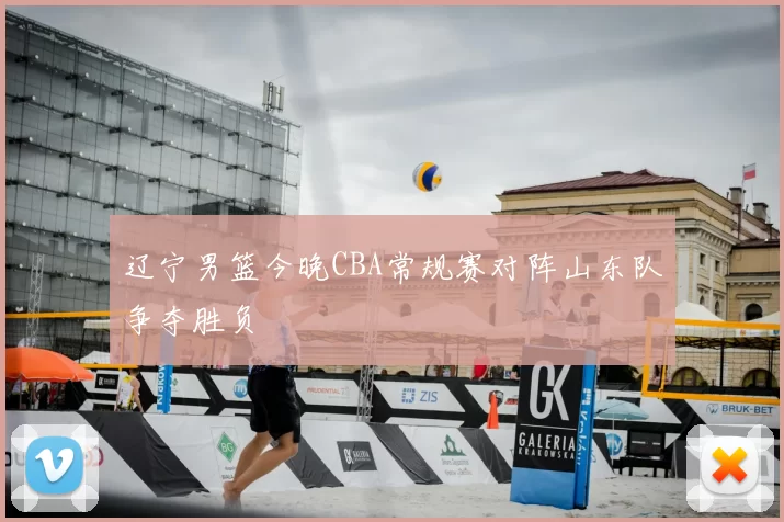 辽宁男篮今晚CBA常规赛对阵山东队争夺胜负