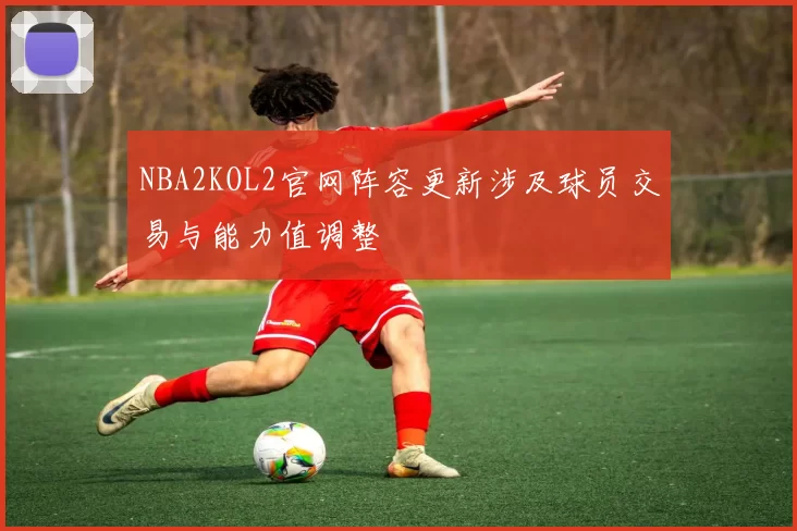 NBA2KOL2官网阵容更新涉及球员交易与能力值调整