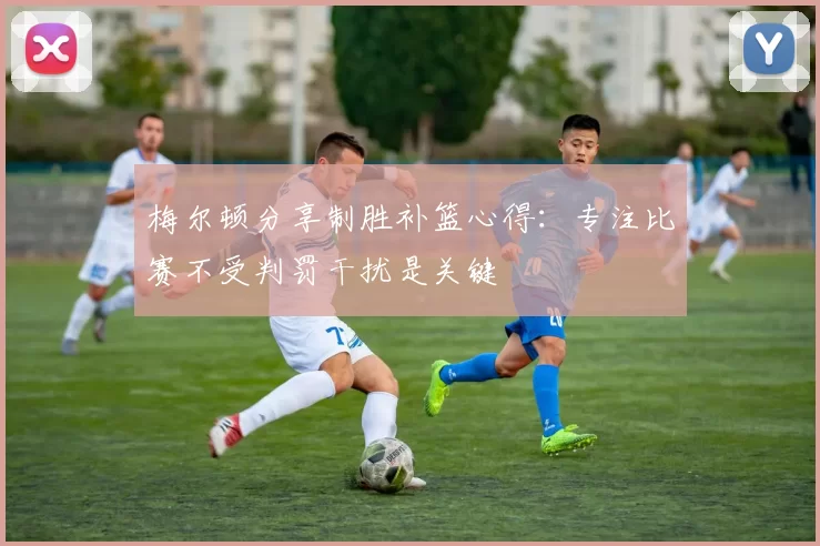梅尔顿分享制胜补篮心得：专注比赛不受判罚干扰是关键