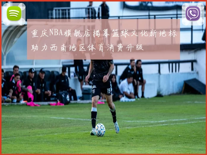 重庆NBA旗舰店揭幕篮球文化新地标助力西南地区体育消费升级