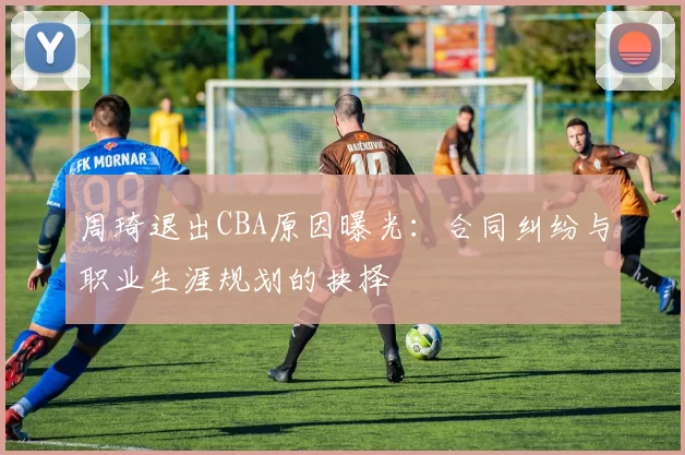 周琦退出CBA原因曝光：合同纠纷与职业生涯规划的抉择