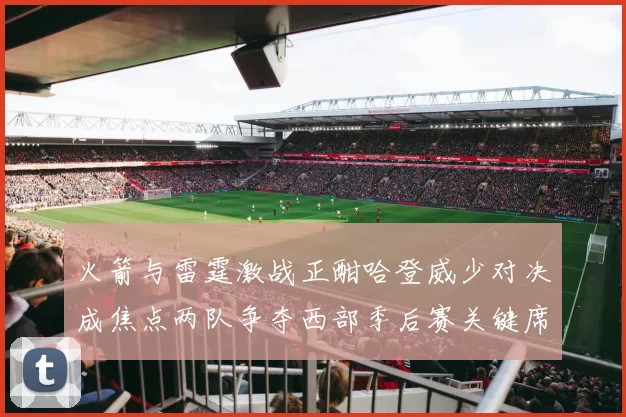 火箭与雷霆激战正酣哈登威少对决成焦点两队争夺西部季后赛关键席位