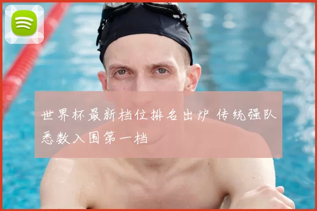 世界杯最新档位排名出炉 传统强队悉数入围第一档