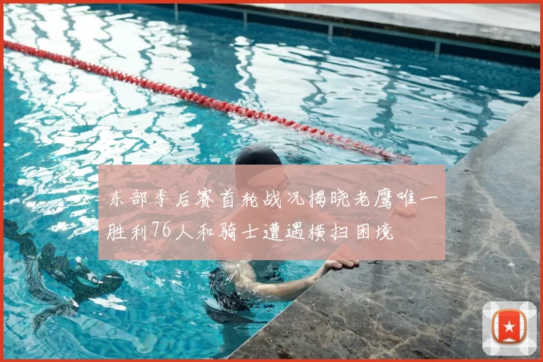 东部季后赛首轮战况揭晓老鹰唯一胜利76人和骑士遭遇横扫困境