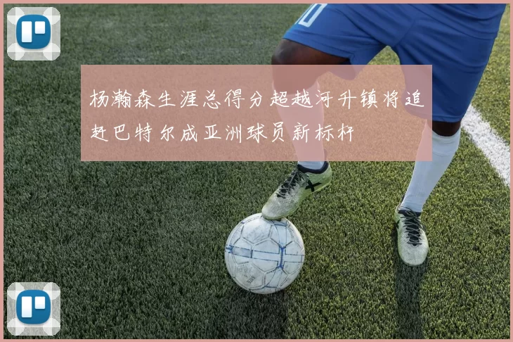 杨瀚森生涯总得分超越河升镇将追赶巴特尔成亚洲球员新标杆