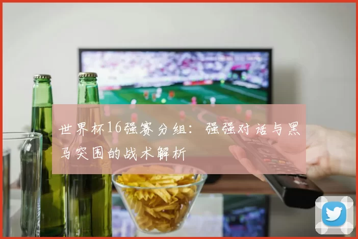 世界杯16强赛分组：强强对话与黑马突围的战术解析
