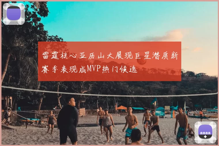 雷霆核心亚历山大展现巨星潜质新赛季表现成MVP热门候选