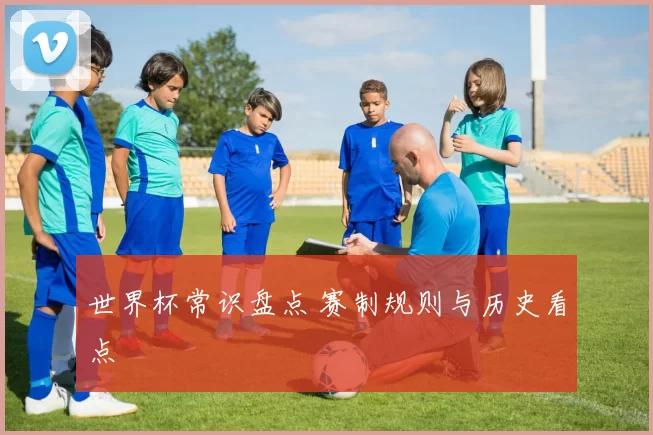 世界杯常识盘点 赛制规则与历史看点