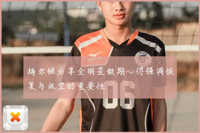 梅尔顿分享全明星假期心得强调恢复与放空的重要性