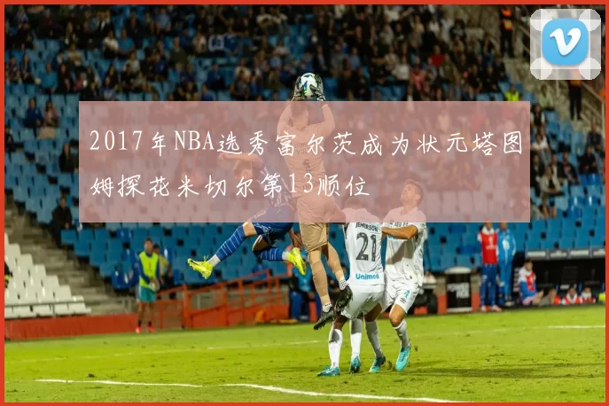 2017年NBA选秀富尔茨成为状元塔图姆探花米切尔第13顺位