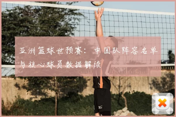 亚洲篮球世预赛:中国队阵容名单与核心球员数据解读