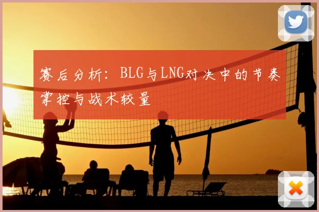 赛后分析：BLG与LNG对决中的节奏掌控与战术较量