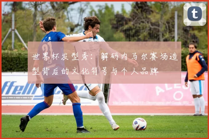 世界杯发型秀:解码内马尔赛场造型背后的文化符号与个人品牌