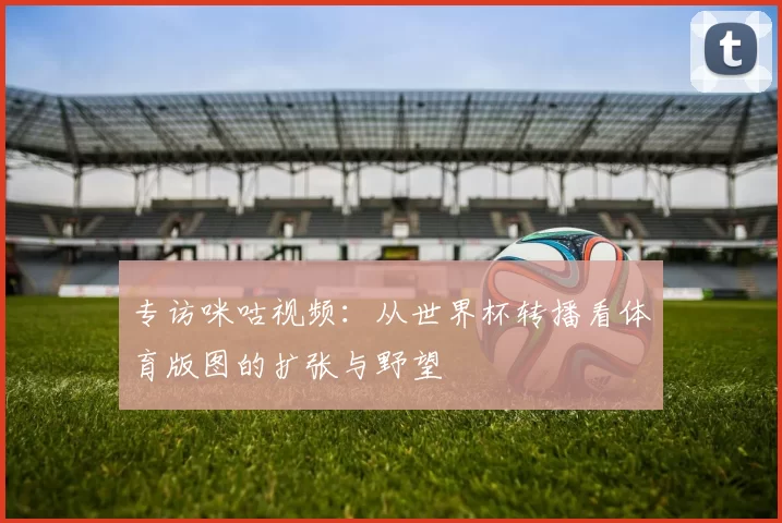 专访咪咕视频：从世界杯转播看体育版图的扩张与野望