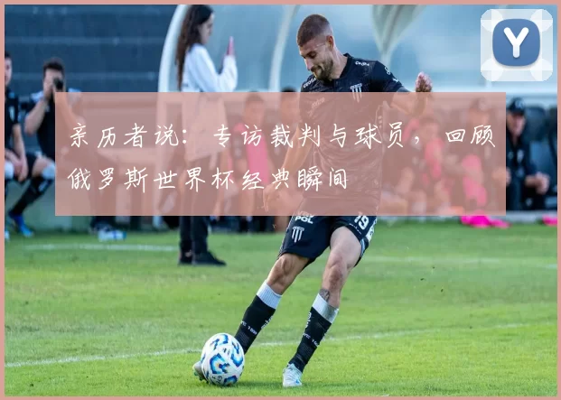 亲历者说：专访裁判与球员，回顾俄罗斯世界杯经典瞬间