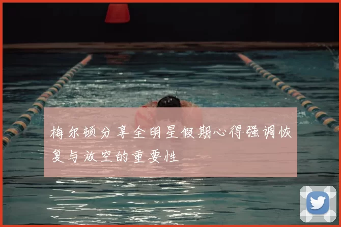 梅尔顿分享全明星假期心得强调恢复与放空的重要性