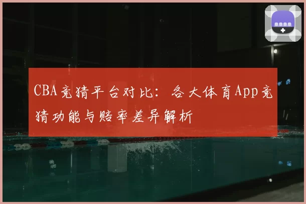 CBA竞猜平台对比:各大体育App竞猜功能与赔率差异解析