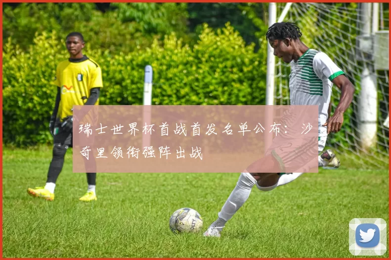 瑞士世界杯首战首发名单公布：沙奇里领衔强阵出战