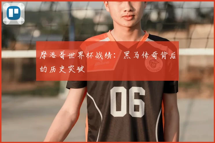 摩洛哥世界杯战绩：黑马传奇背后的历史突破