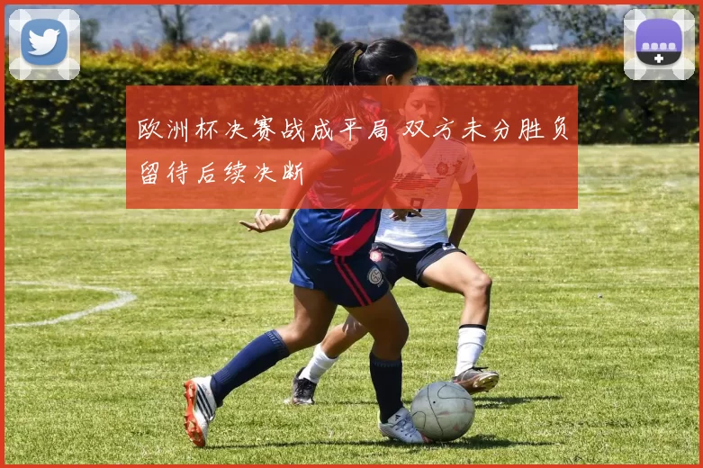 欧洲杯决赛战成平局 双方未分胜负留待后续决断