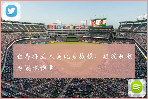 世界杯五大高比分战役:进攻狂潮与战术博弈
