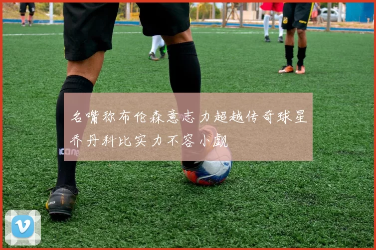 名嘴称布伦森意志力超越传奇球星乔丹科比实力不容小觑
