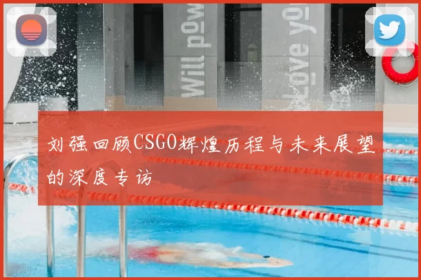 刘强回顾CSGO辉煌历程与未来展望的深度专访