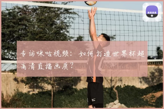 专访咪咕视频：如何打造世界杯超高清直播画质？
