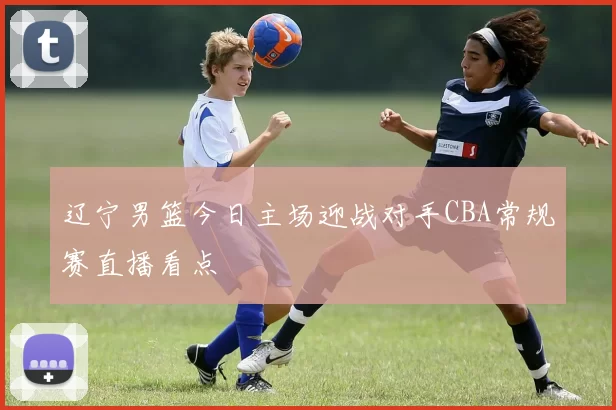 辽宁男篮今日主场迎战对手CBA常规赛直播看点