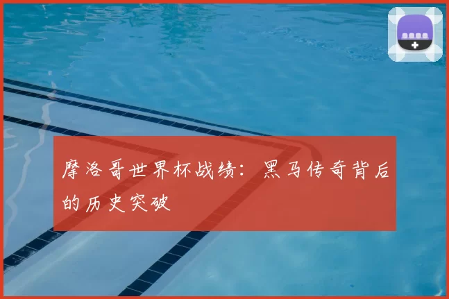 摩洛哥世界杯战绩:黑马传奇背后的历史突破