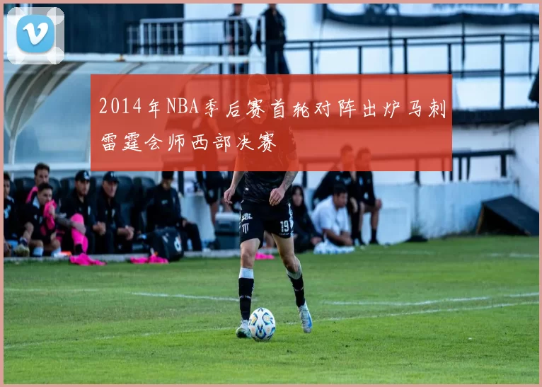 2014年NBA季后赛首轮对阵出炉马刺雷霆会师西部决赛
