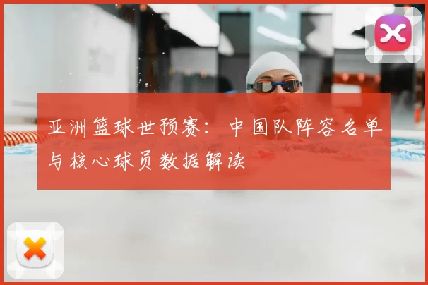 亚洲篮球世预赛:中国队阵容名单与核心球员数据解读