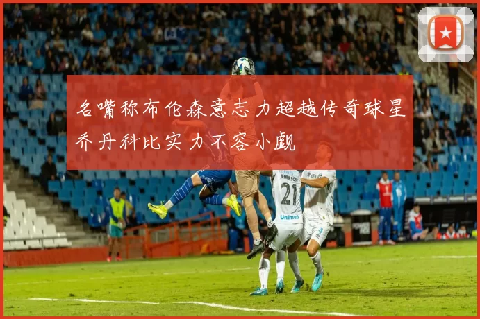 名嘴称布伦森意志力超越传奇球星乔丹科比实力不容小觑