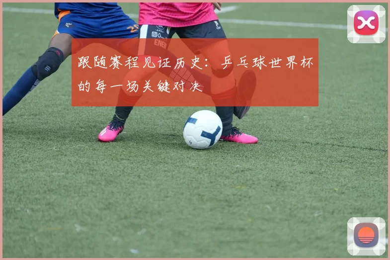 跟随赛程见证历史:乒乓球世界杯的每一场关键对决
