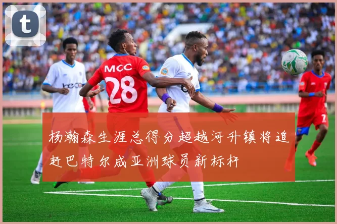 杨瀚森生涯总得分超越河升镇将追赶巴特尔成亚洲球员新标杆