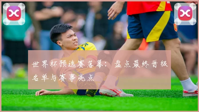 世界杯预选赛落幕:盘点最终晋级名单与赛事亮点