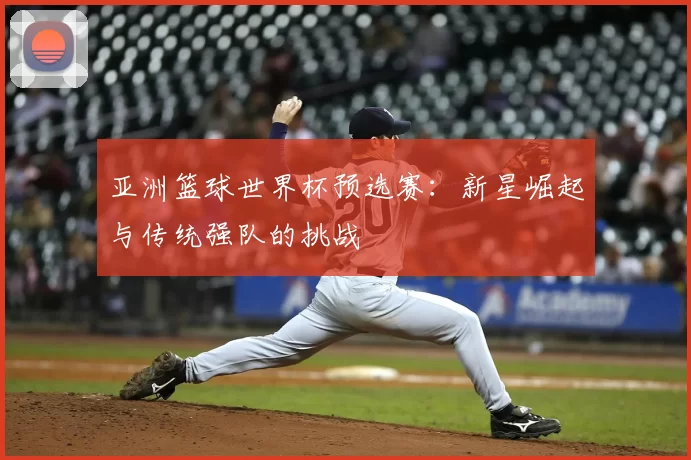 亚洲篮球世界杯预选赛:新星崛起与传统强队的挑战