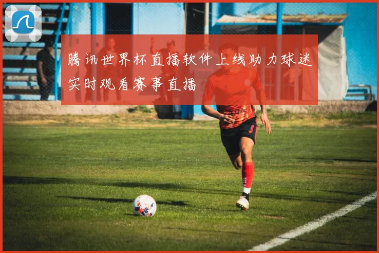 腾讯世界杯直播软件上线助力球迷实时观看赛事直播
