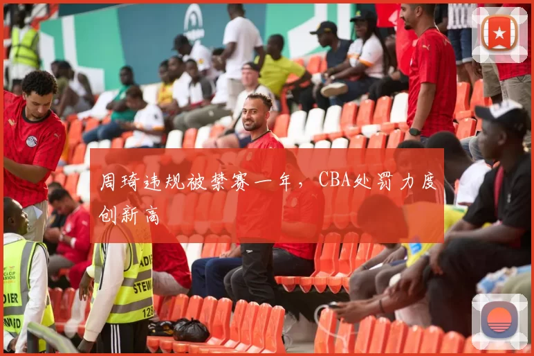 周琦违规被禁赛一年，CBA处罚力度创新高