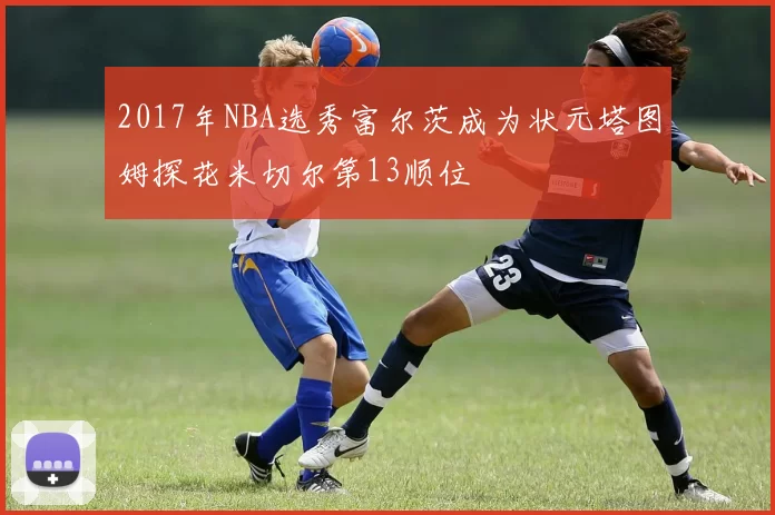 2017年NBA选秀富尔茨成为状元塔图姆探花米切尔第13顺位