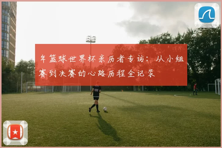 年篮球世界杯亲历者专访：从小组赛到决赛的心路历程全记录