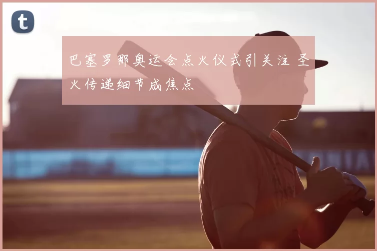 巴塞罗那奥运会点火仪式引关注 圣火传递细节成焦点