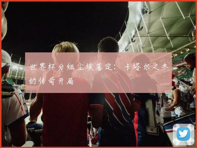 世界杯分组尘埃落定：卡塔尔之冬的传奇开局