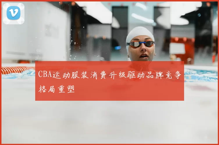 CBA运动服装消费升级驱动品牌竞争格局重塑