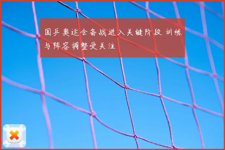 国乒奥运会备战进入关键阶段 训练与阵容调整受关注
