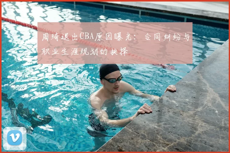 周琦退出CBA原因曝光：合同纠纷与职业生涯规划的抉择