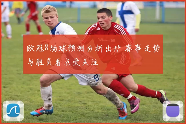 欧冠8场球预测分析出炉 赛事走势与胜负看点受关注