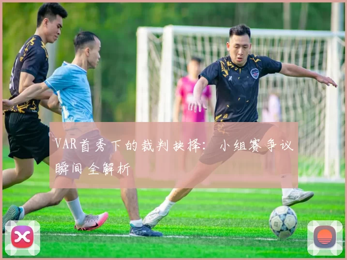 VAR首秀下的裁判抉择:小组赛争议瞬间全解析